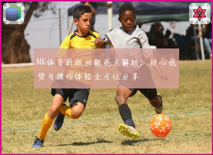 MK体育新版功能亮点解析：核心优势与操作体验全方位分享