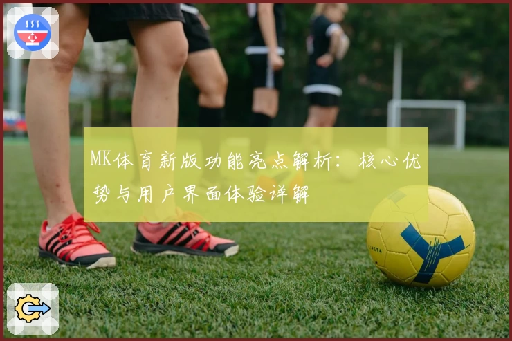 MK体育新版功能亮点解析：核心优势与用户界面体验详解